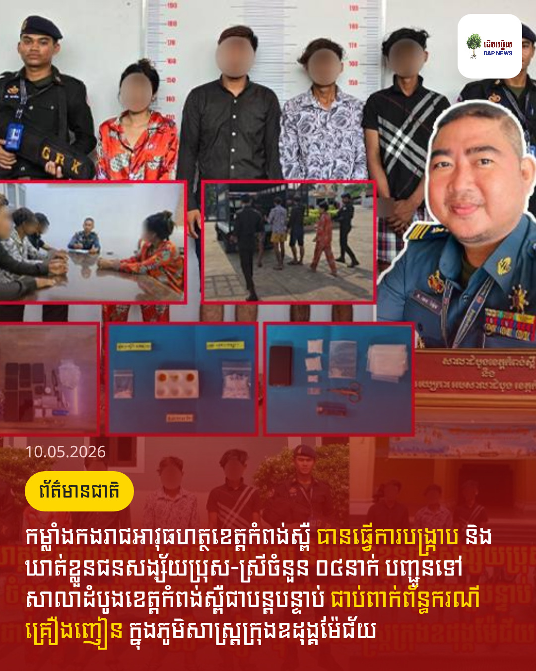 កម្លាំងកងរាជអាវុធហត្ថខេត្តកំពង់ស្ពឺ បានធ្វើការបង្រ្កាប និងឃាត់ខ្លួនជនសង្ស័យប្រុស-ស្រីចំនួន ០៤នាក់ បញ្ជូនទៅសាលាដំបូងខេត្តកំពង់ស្ពឺជាបន្តបន្ទាប់ ជាប់ពាក់ព័ន្ធករណីគ្រឿងញៀន ក្នុងភូមិសាស្ត្រក្រុងឧដុង្គម៉ែជ័យ